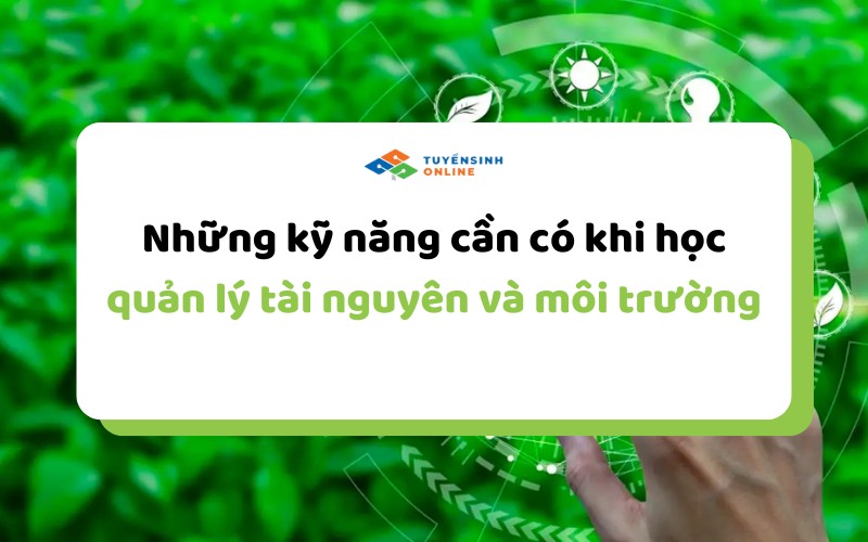 Những kỹ năng cần có khi học quản lý tài nguyên và môi trường
